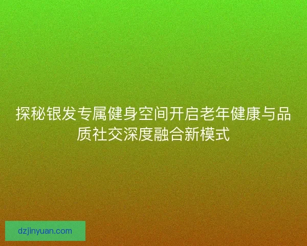 探秘银发专属健身空间开启老年健康与品质社交深度融合新模式