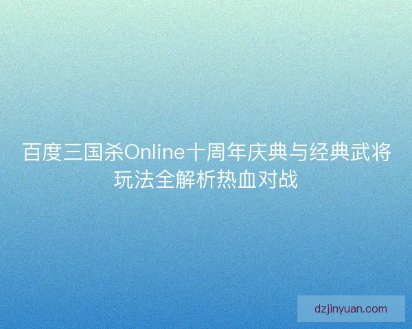 百度三国杀Online十周年庆典与经典武将玩法全解析热血对战