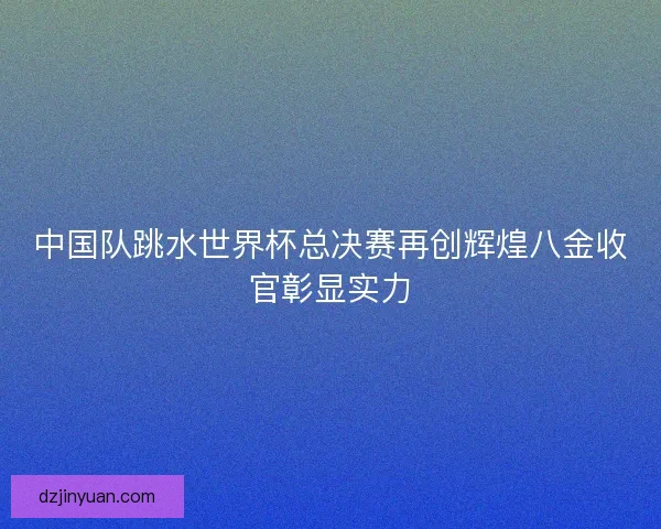 中国队跳水世界杯总决赛再创辉煌八金收官彰显实力