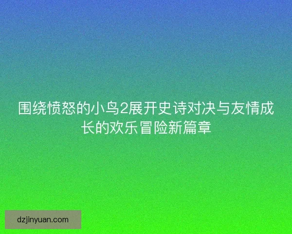 围绕愤怒的小鸟2展开史诗对决与友情成长的欢乐冒险新篇章
